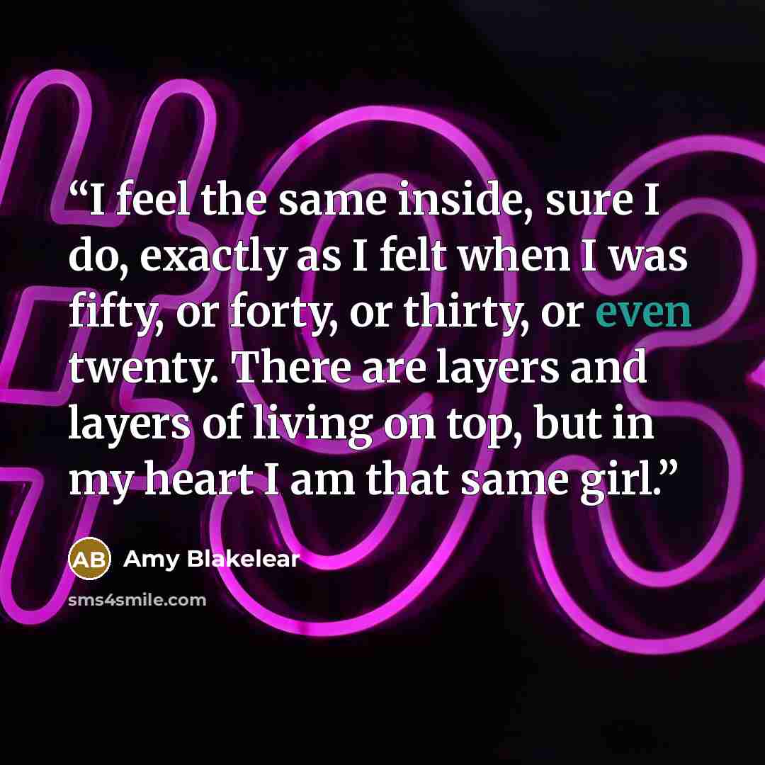 “I feel the same inside, sure I do, exactly as I felt when I was fifty, or forty, or thirty, or even twenty. There are layers and layers of living on top, but in my heart I am that same girl.” quote by Amy Blakelear