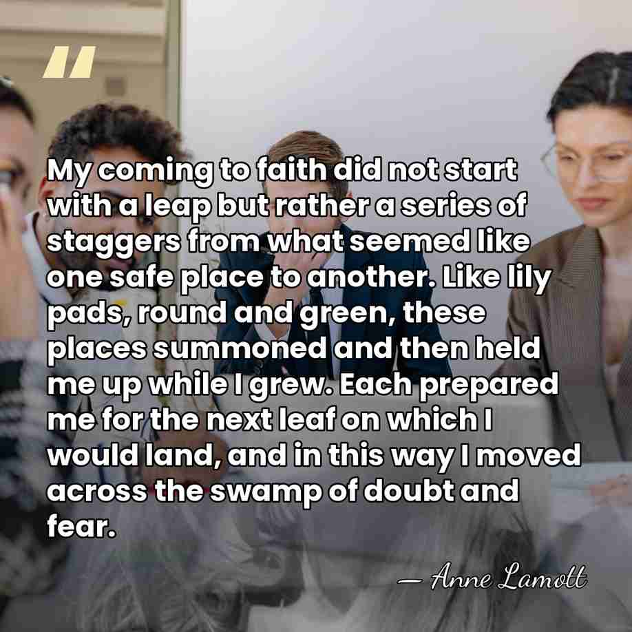 My coming to faith did not start with a leap but rather&hellip; - Anne Lamott