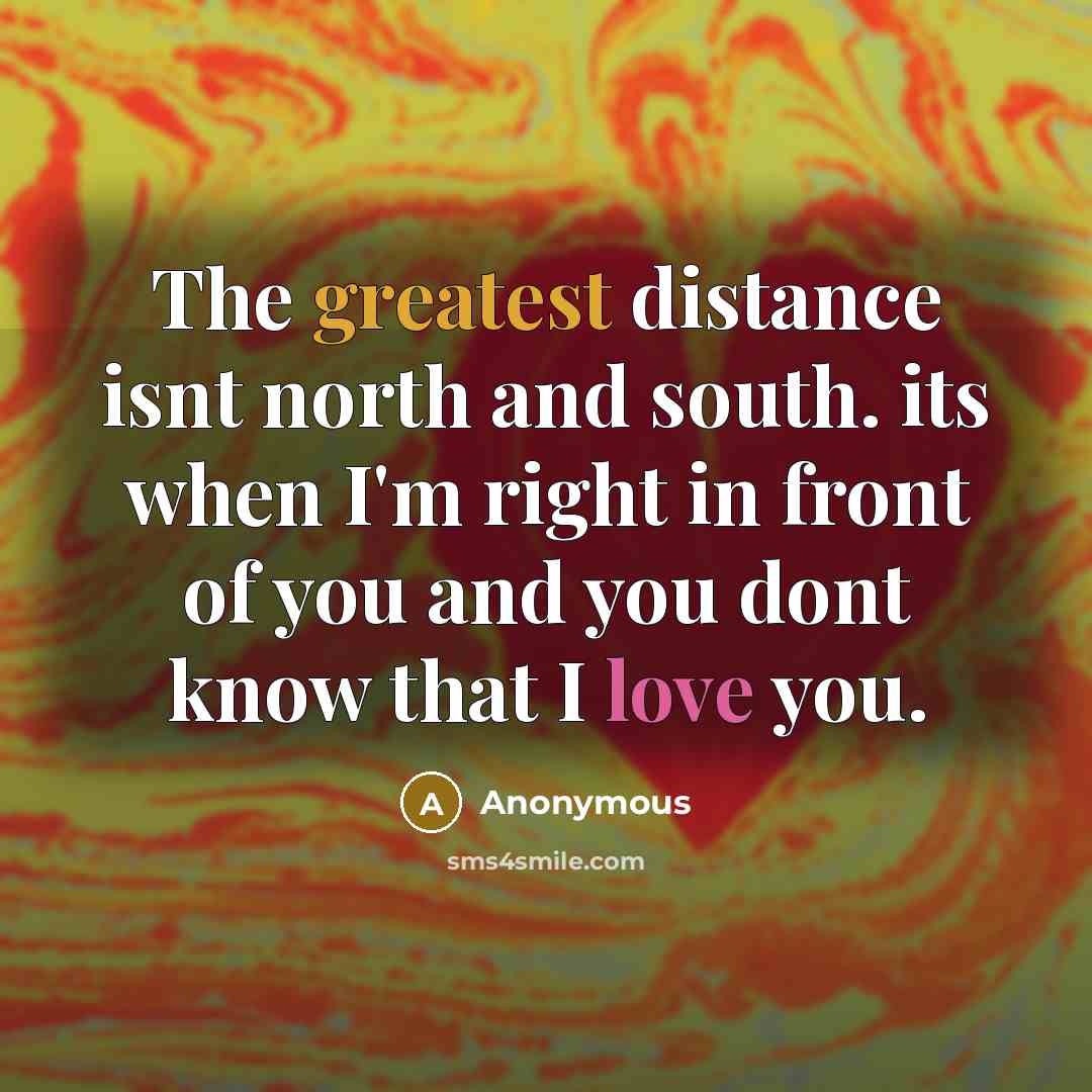 “The greatest distance isnt north and south. its when I'm right in front of you and you dont know that I love you.” quote by Anonymous