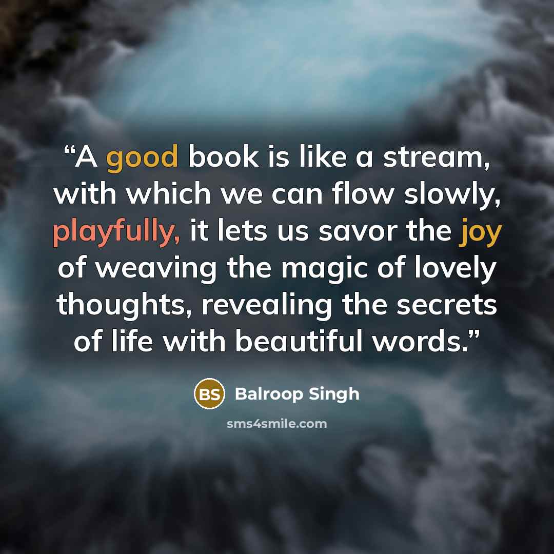 “A good book is like a stream, with which we can flow slowly, playfully, it lets us savor the joy of weaving the magic of lovely thoughts, revealing the secrets of life with beautiful words.” quote by Balroop Singh