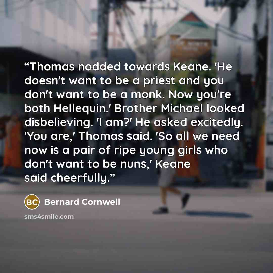 “Thomas nodded towards Keane. 'He doesn't want to be a priest and you don't want to be a monk. Now you're both Hellequin.' Brother Michael looked disbelieving. 'I am?' He asked excitedly. 'You are,' Thomas said. 'So all we need now is a pair of ripe young girls who don't want to be nuns,' Keane…” quote by Bernard Cornwell