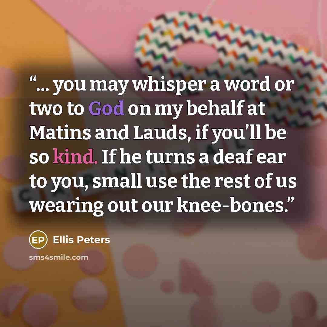 “... you may whisper a word or two to God on my behalf at Matins and Lauds, if you’ll be so kind. If he turns a deaf ear to you, small use the rest of us wearing out our knee-bones.” quote by Ellis Peters