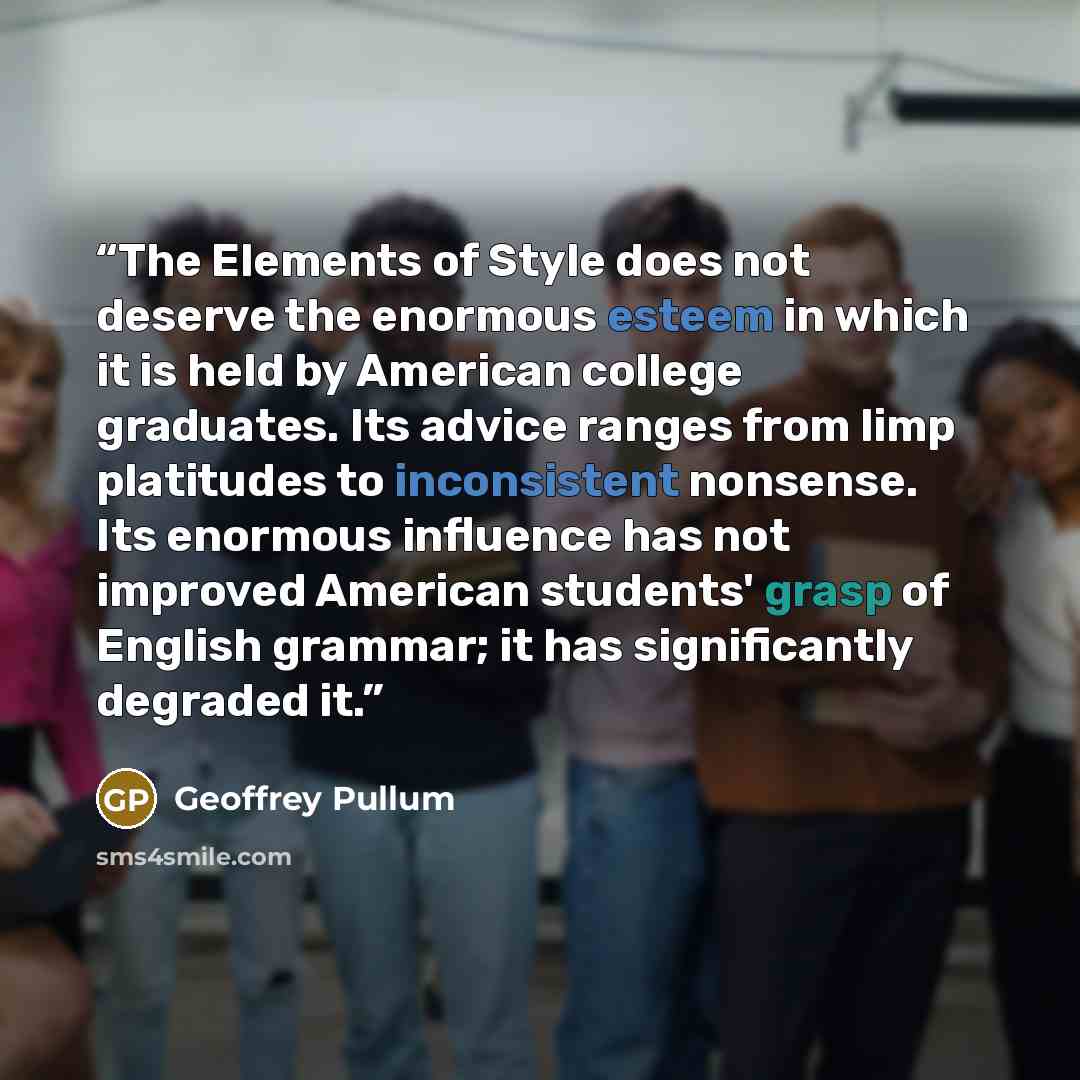 “The Elements of Style does not deserve the enormous esteem in which it is held by American college graduates. Its advice ranges from limp platitudes to inconsistent nonsense. Its enormous influence has not improved American students' grasp of English grammar; it has significantly degraded it.” quote by Geoffrey Pullum