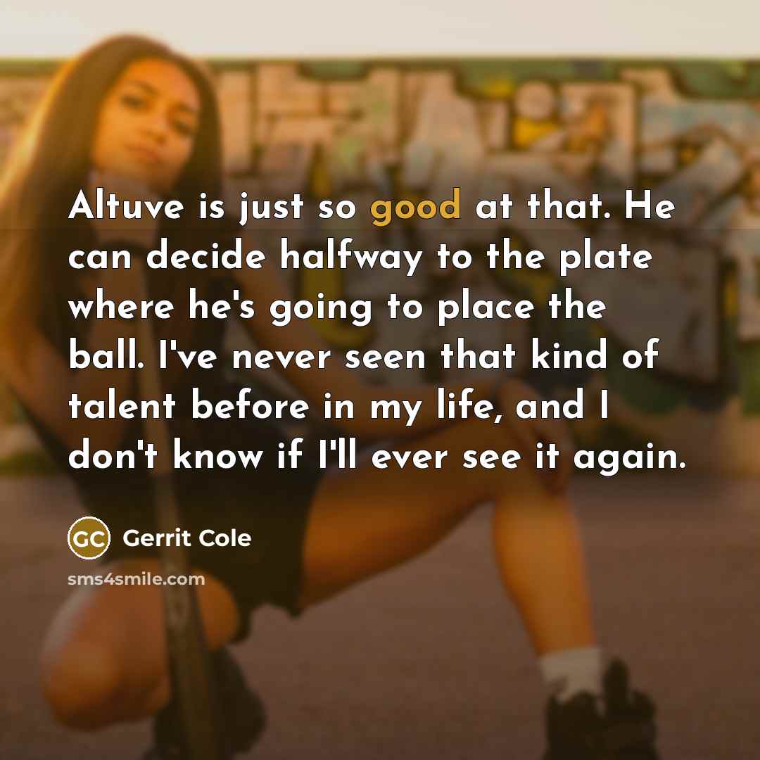 “Altuve is just so good at that. He can decide halfway to the plate where he's going to place the ball. I've never seen that kind of talent before in my life, and I don't know if I'll ever see it again.” quote by Gerrit Cole