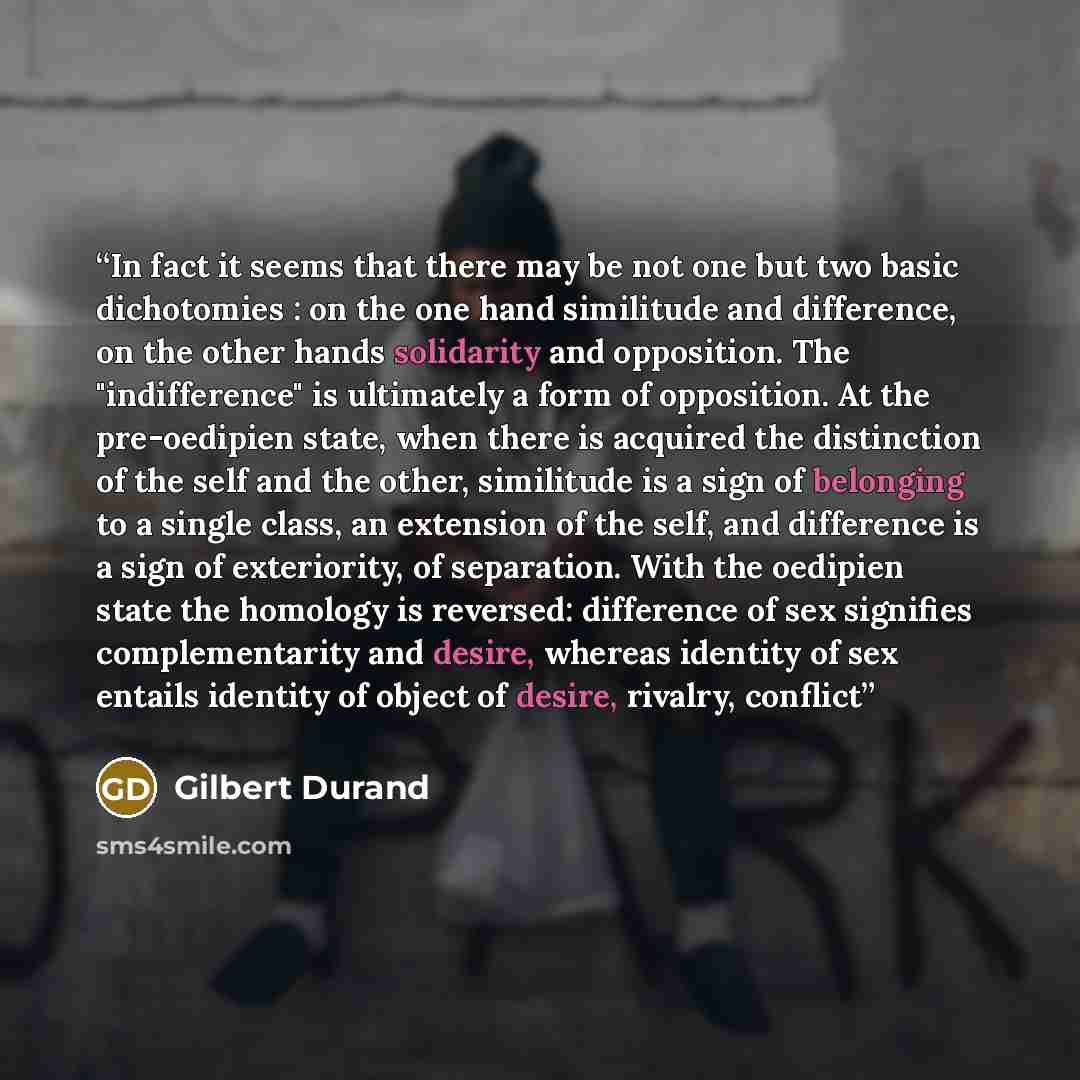 “In fact it seems that there may be not one but two basic dichotomies : on the one hand similitude and difference, on the other hands solidarity and opposition. The "indifference" is ultimately a form of opposition. At the pre-oedipien state, when there is acquired the distinction of the self and…” quote by Gilbert Durand