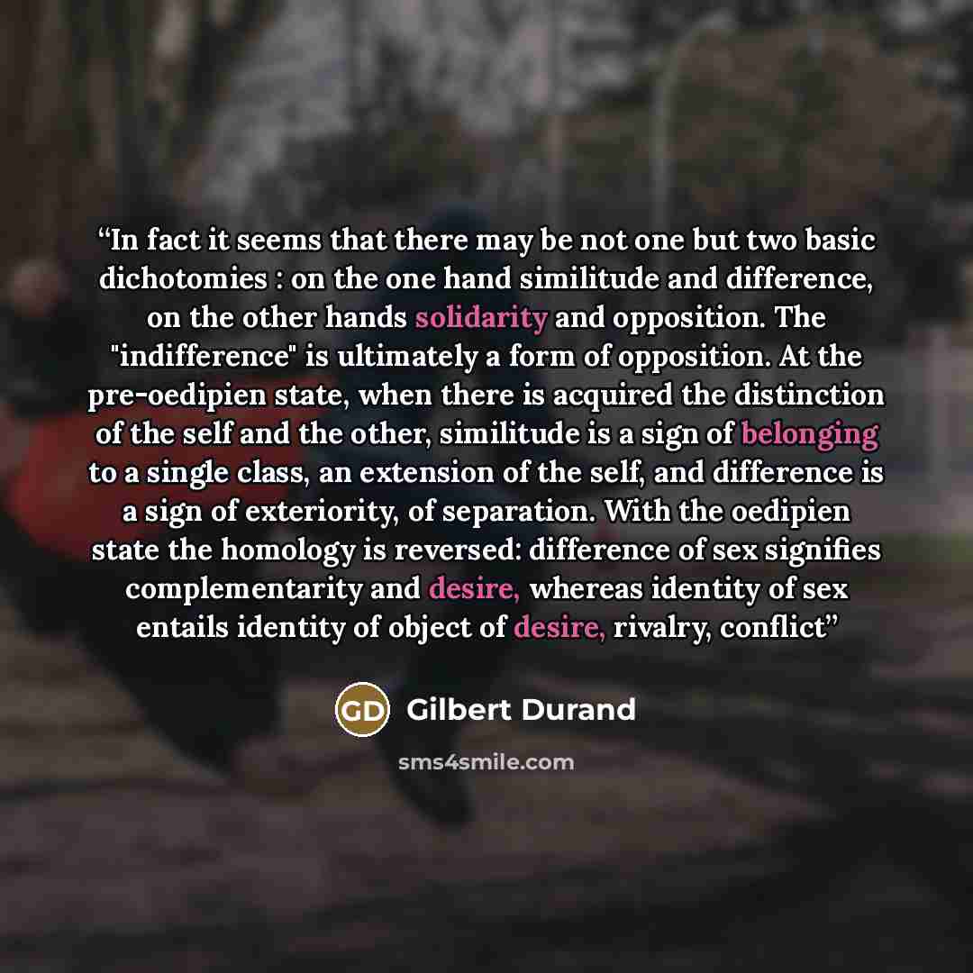 “In fact it seems that there may be not one but two basic dichotomies : on the one hand similitude and difference, on the other hands solidarity and opposition. The "indifference" is ultimately a form of opposition. At the pre-oedipien state, when there is acquired the distinction of the self and…” quote by Gilbert Durand