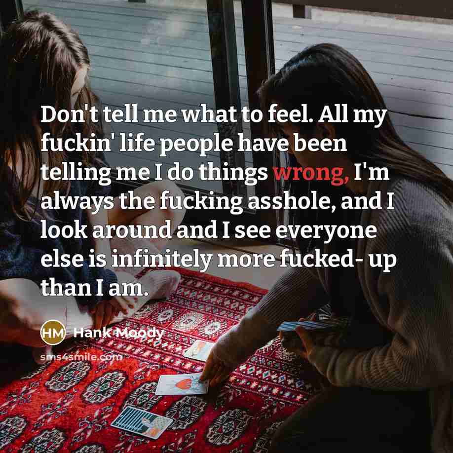 “Don't tell me what to feel. All my fuckin' life people have been telling me I do things wrong, I'm always the fucking asshole, and I look around and I see everyone else is infinitely more fucked- up than I am.” quote by Hank Moody