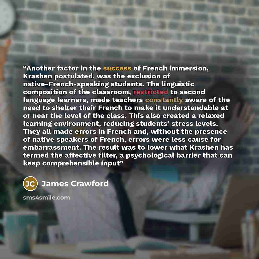 “Another factor in the success of French immersion, Krashen postulated, was the exclusion of native-French-speaking students. The linguistic composition of the classroom, restricted to second language learners, made teachers constantly aware of the need to shelter their French to make it…” quote by James Crawford
