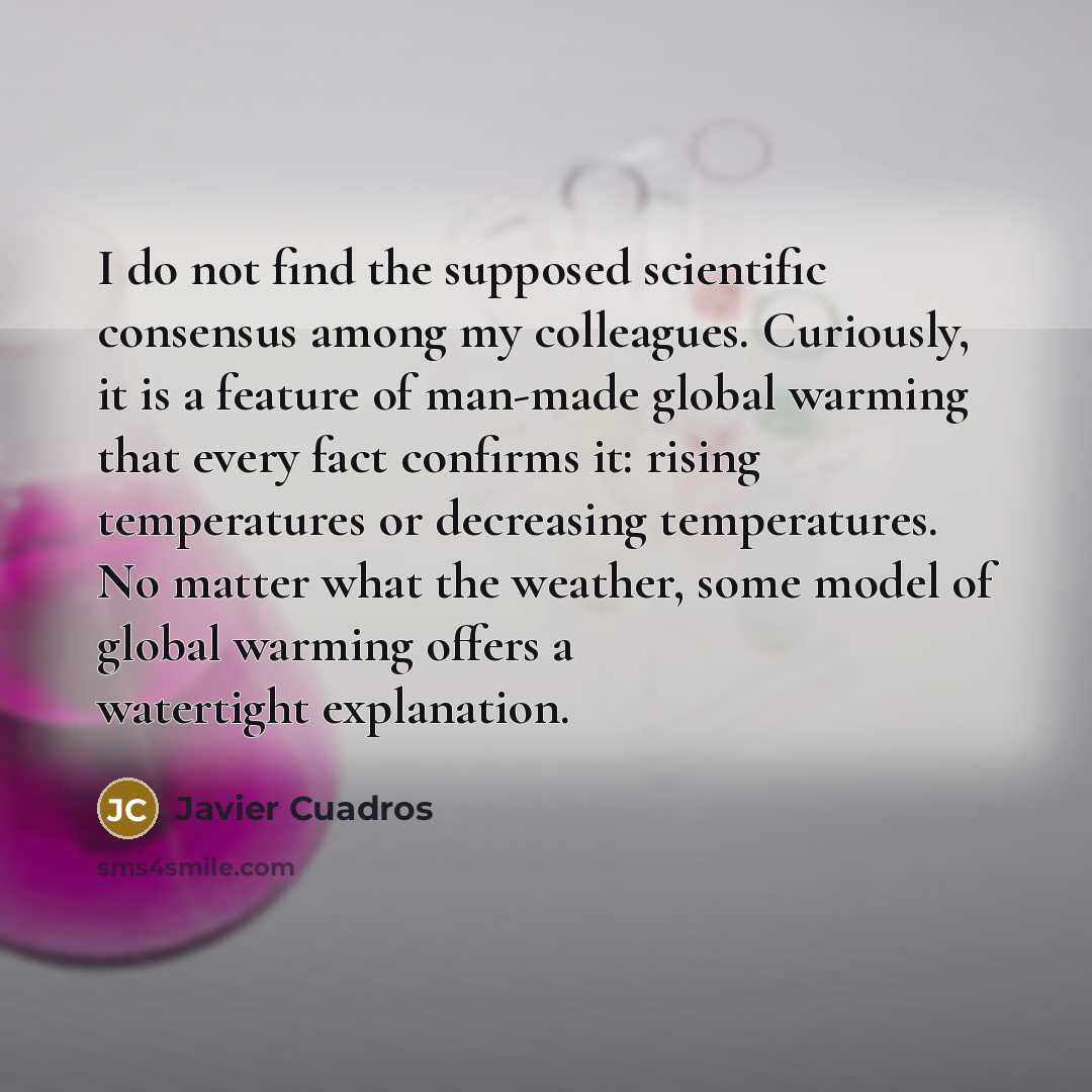 “I do not find the supposed scientific consensus among my colleagues. Curiously, it is a feature of man-made global warming that every fact confirms it: rising temperatures or decreasing temperatures. No matter what the weather, some model of global warming offers a watertight explanation.” quote by Javier Cuadros