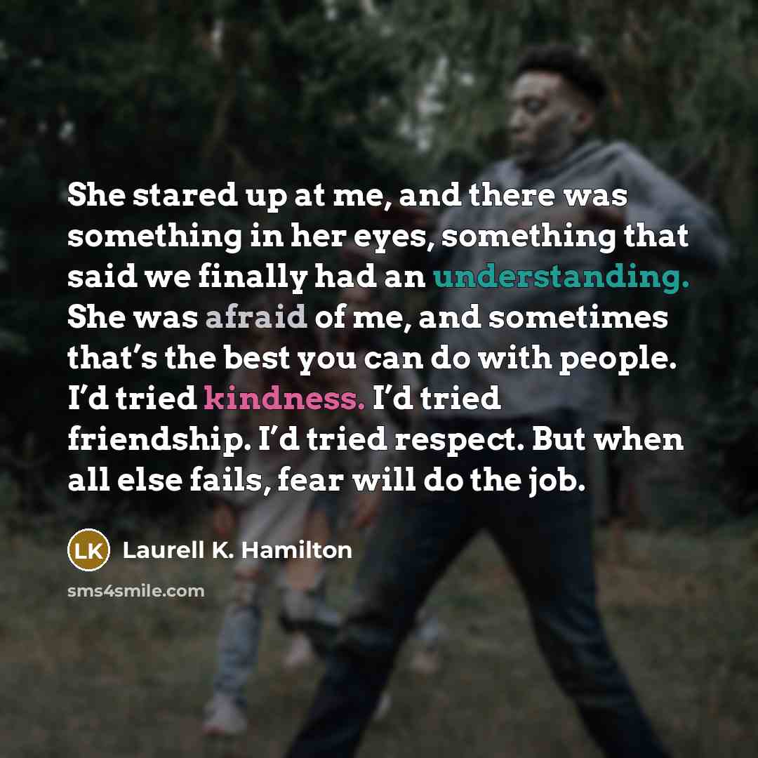 “She stared up at me, and there was something in her eyes, something that said we finally had an understanding. She was afraid of me, and sometimes that’s the best you can do with people. I’d tried kindness. I’d tried friendship. I’d tried respect. But when all else fails, fear will do the job.” quote by Laurell K. Hamilton