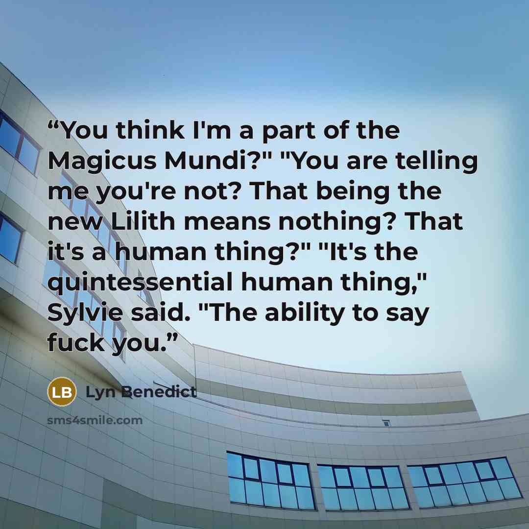 “You think I'm a part of the Magicus Mundi?" "You are telling me you're not? That being the new Lilith means nothing? That it's a human thing?" "It's the quintessential human thing," Sylvie said. "The ability to say fuck you.” quote by Lyn Benedict