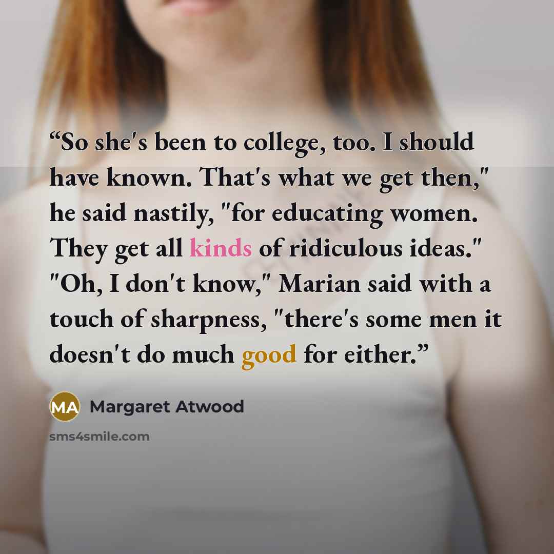 “So she's been to college, too. I should have known. That's what we get then," he said nastily, "for educating women. They get all kinds of ridiculous ideas." "Oh, I don't know," Marian said with a touch of sharpness, "there's some men it doesn't do much good for either.” quote by Margaret Atwood