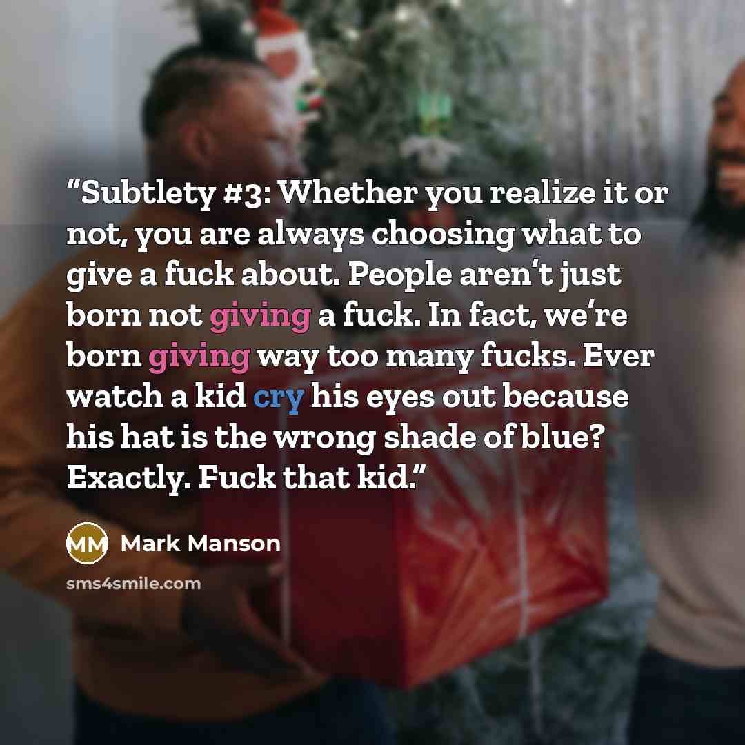 “Subtlety #3: Whether you realize it or not, you are always choosing what to give a fuck about. People aren’t just born not giving a fuck. In fact, we’re born giving way too many fucks. Ever watch a kid cry his eyes out because his hat is the wrong shade of blue? Exactly. Fuck that kid.” quote by Mark Manson