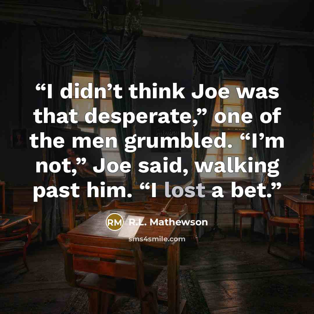 “I didn’t think Joe was that desperate,” one of the men grumbled. “I’m not,” Joe said, walking past him. “I lost a bet.” quote by R.L. Mathewson