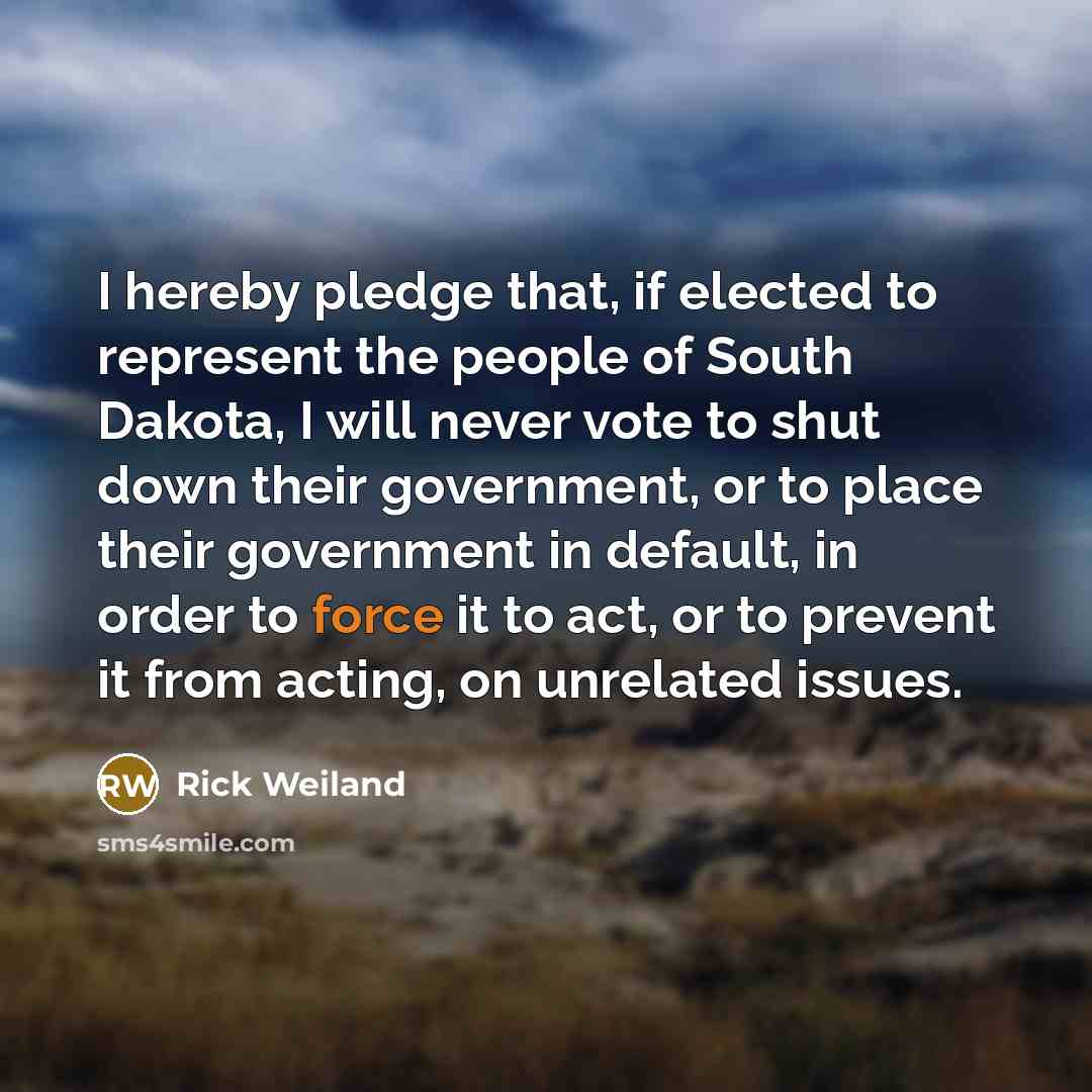 “I hereby pledge that, if elected to represent the people of South Dakota, I will never vote to shut down their government, or to place their government in default, in order to force it to act, or to prevent it from acting, on unrelated issues.” quote by Rick Weiland