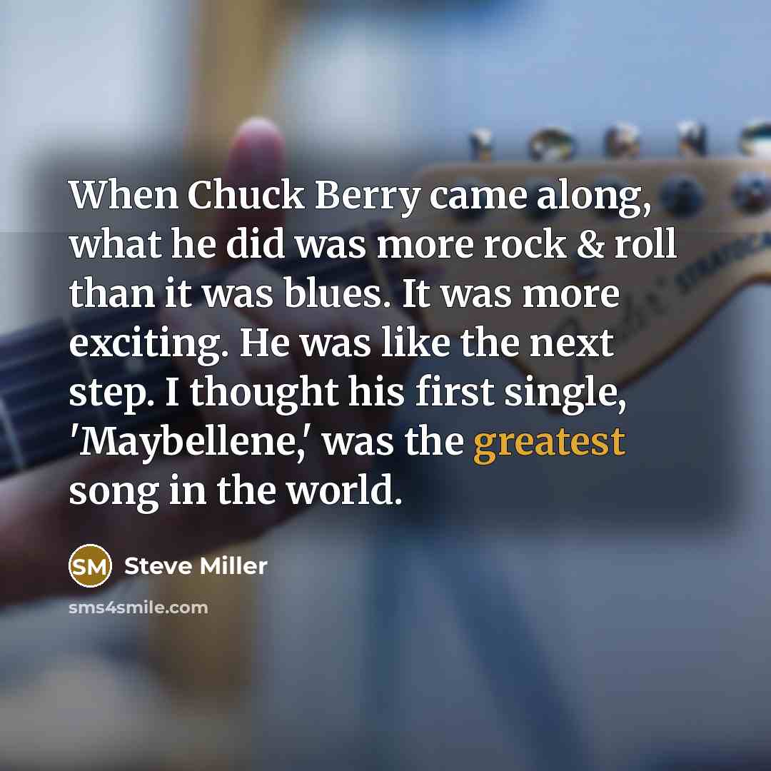 “When Chuck Berry came along, what he did was more rock & roll than it was blues. It was more exciting. He was like the next step. I thought his first single, 'Maybellene,' was the greatest song in the world.” quote by Steve Miller