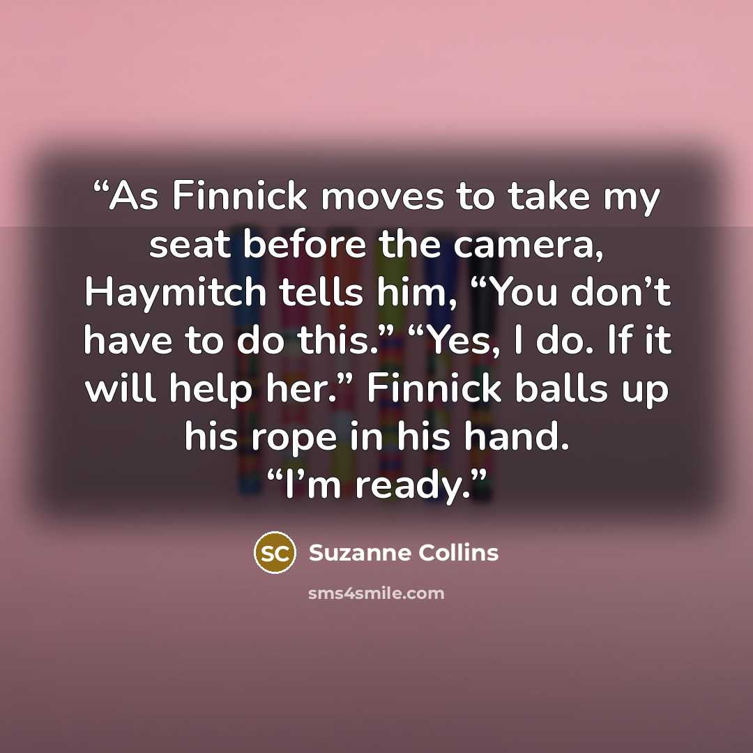 “As Finnick moves to take my seat before the camera, Haymitch tells him, “You don’t have to do this.” “Yes, I do. If it will help her.” Finnick balls up his rope in his hand. “I’m ready.” quote by Suzanne Collins