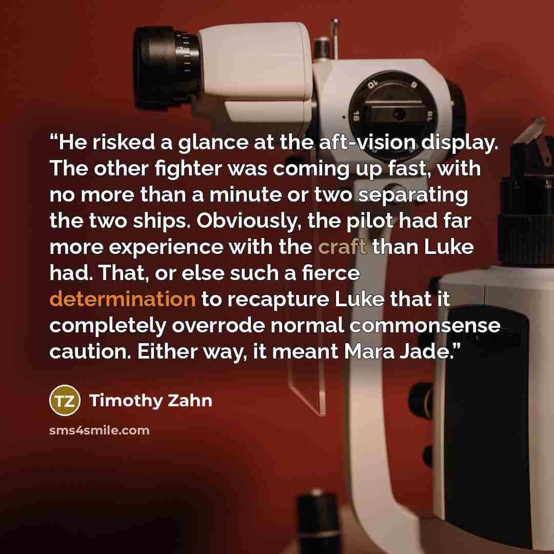 “He risked a glance at the aft-vision display. The other fighter was coming up fast, with no more than a minute or two separating the two ships. Obviously, the pilot had far more experience with the craft than Luke had. That, or else such a fierce determination to recapture Luke that it completely…” quote by Timothy Zahn
