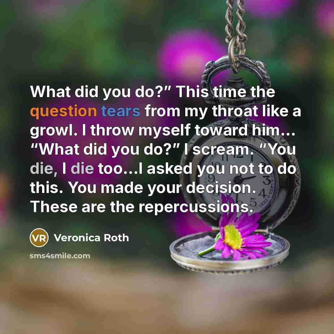 “What did you do?” This time the question tears from my throat like a growl. I throw myself toward him… “What did you do?” I scream. “You die, I die too…I asked you not to do this. You made your decision. These are the repercussions.” quote by Veronica Roth