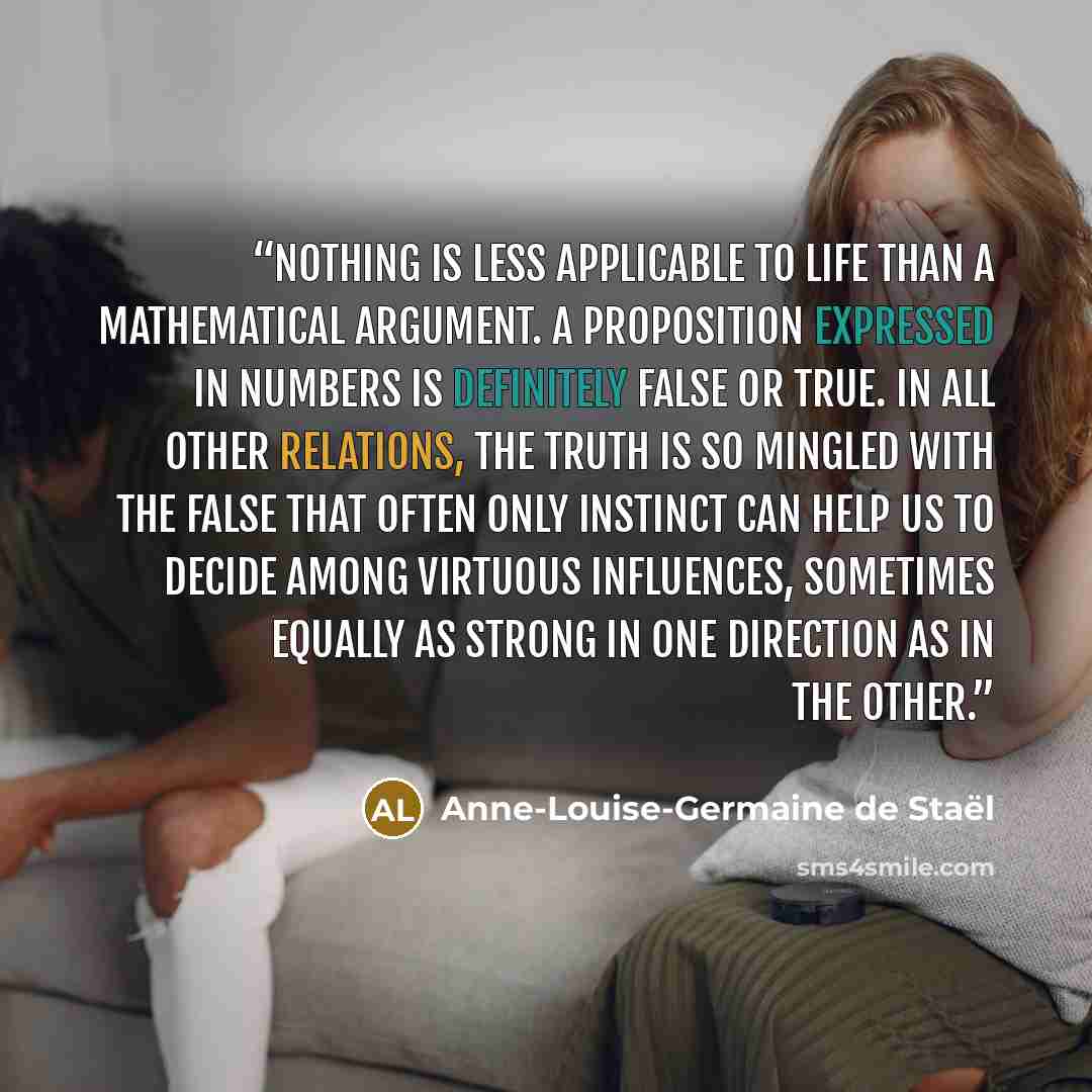 “Nothing is less applicable to life than a mathematical argument. A proposition expressed in numbers is definitely false or true. In all other relations, the truth is so mingled with the false that often only instinct can help us to decide among virtuous influences, sometimes equally as strong in…” quote by Anne-Louise-Germaine de Staël