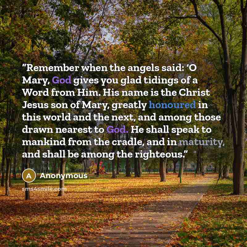 “Remember when the angels said: ‘O Mary, God gives you glad tidings of a Word from Him. His name is the Christ Jesus son of Mary, greatly honoured in this world and the next, and among those drawn nearest to God. He shall speak to mankind from the cradle, and in maturity, and shall be among the…” quote by Anonymous