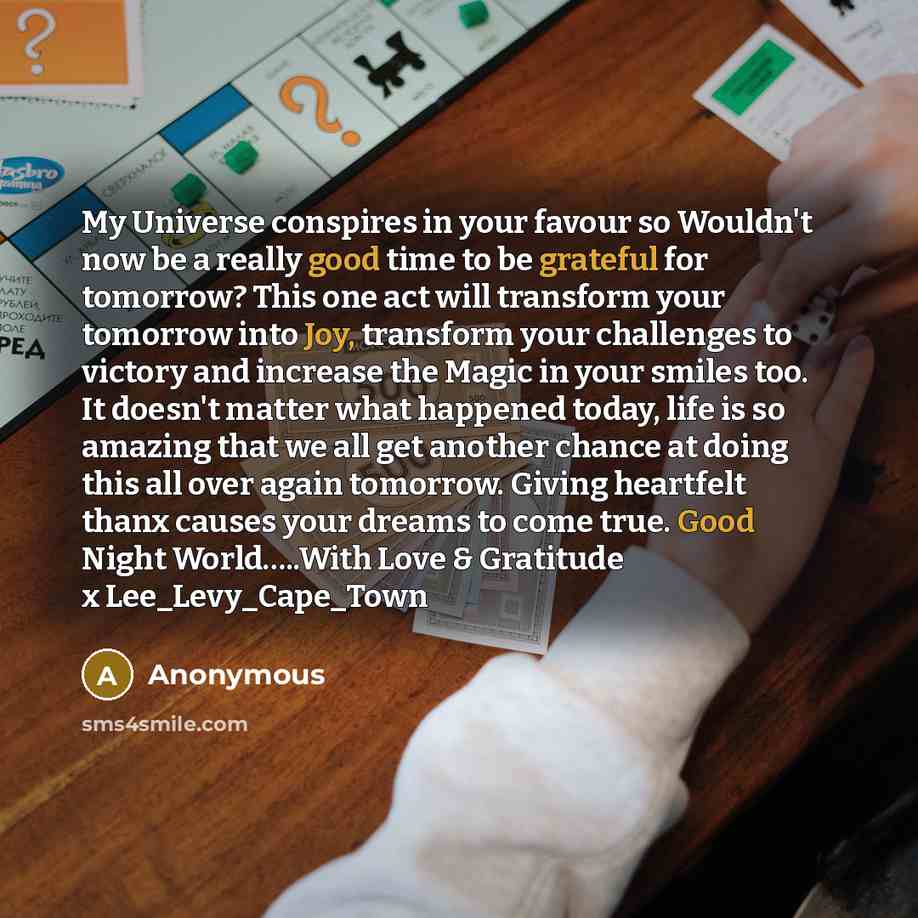 “My Universe conspires in your favour so Wouldn't now be a really good time to be grateful for tomorrow? This one act will transform your tomorrow into Joy, transform your challenges to victory and increase the Magic in your smiles too. It doesn't matter what happened today, life is so amazing that…” quote by Anonymous
