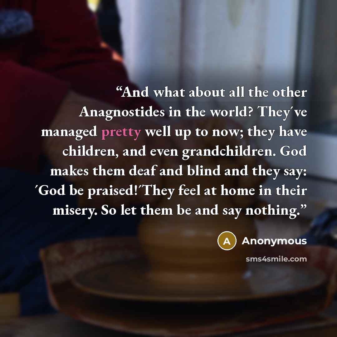 “And what about all the other Anagnostides in the world? They´ve managed pretty well up to now; they have children, and even grandchildren. God makes them deaf and blind and they say: ´God be praised!´They feel at home in their misery. So let them be and say nothing.” quote by Anonymous