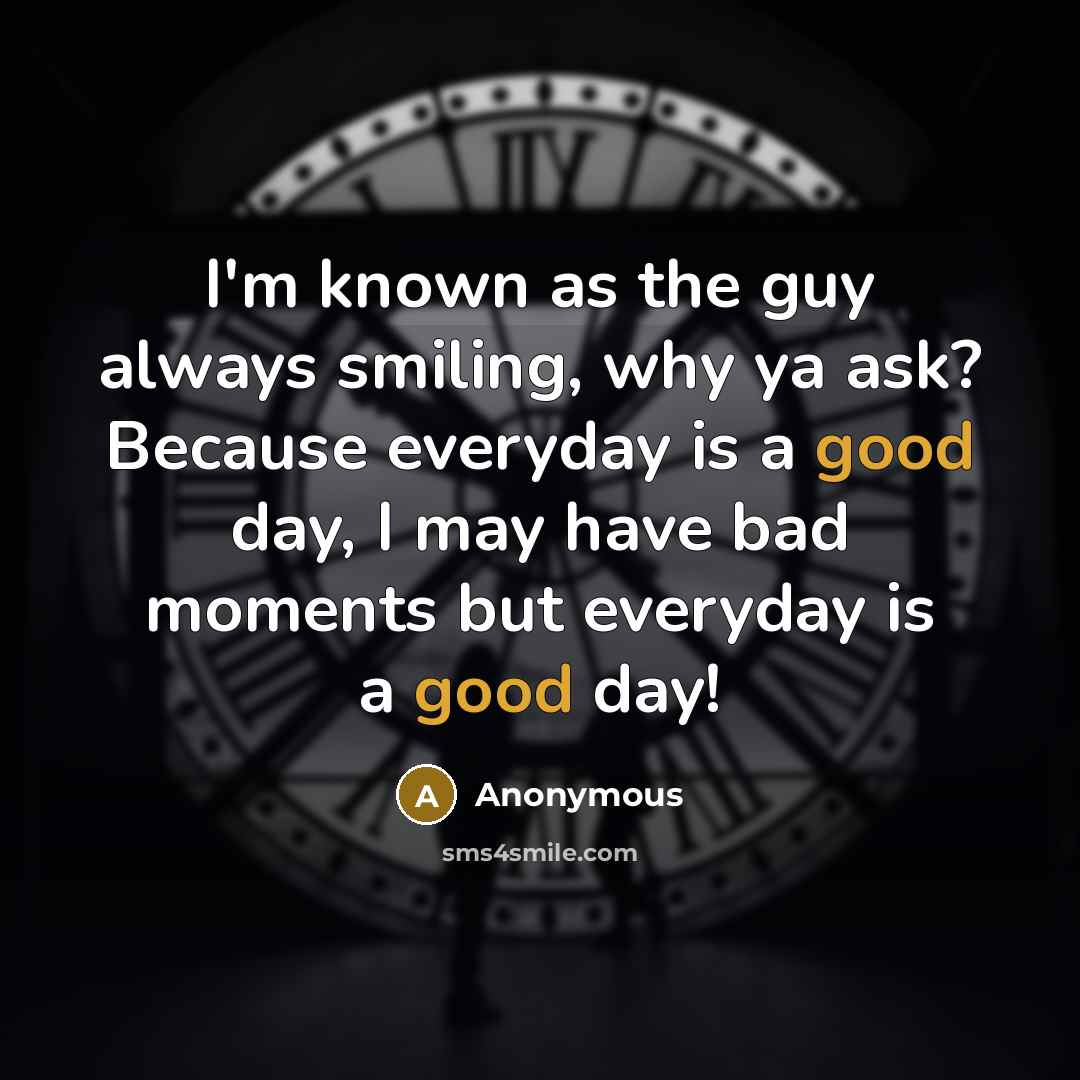 “I'm known as the guy always smiling, why ya ask? Because everyday is a good day, I may have bad moments but everyday is a good day!” quote by Anonymous