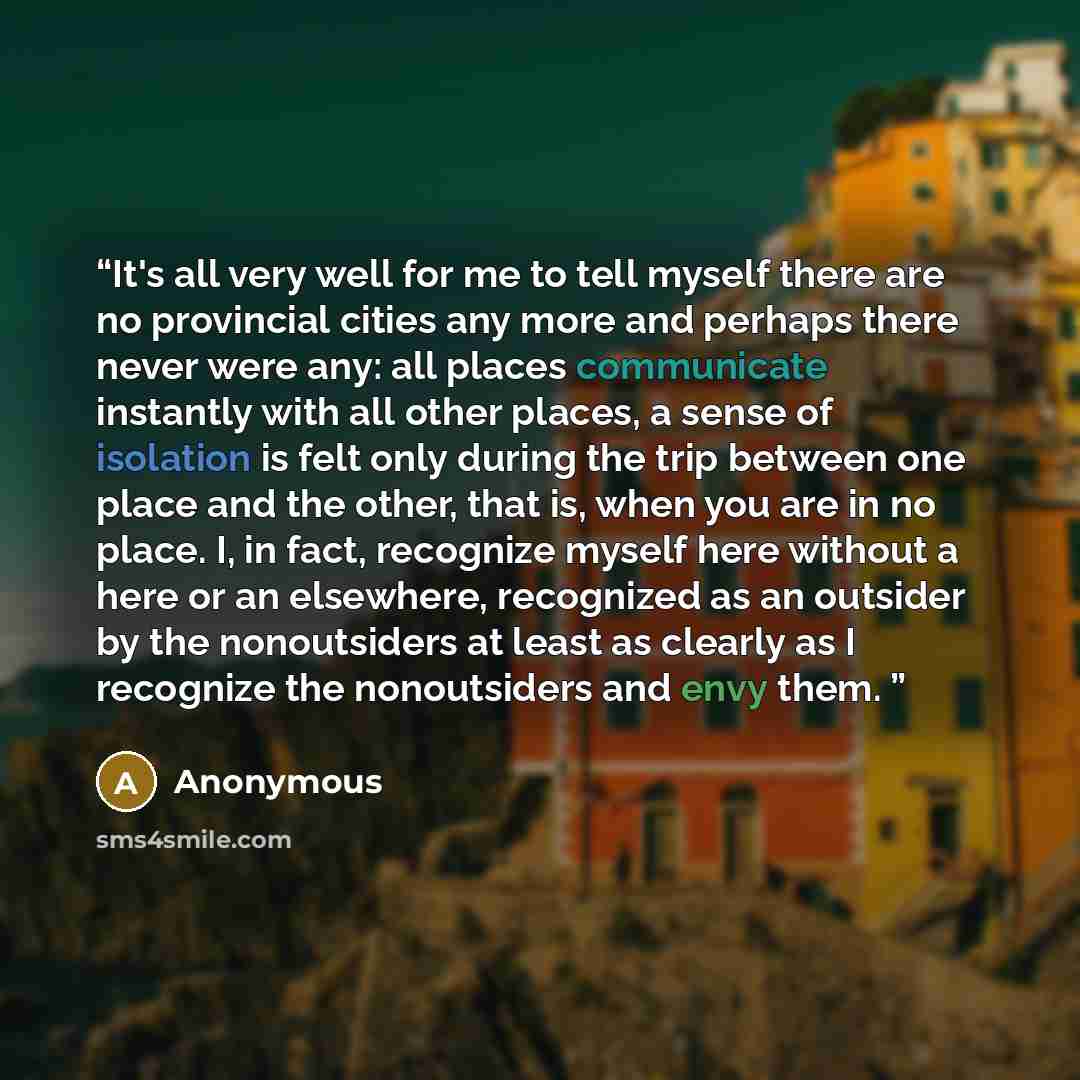 “It's all very well for me to tell myself there are no provincial cities any more and perhaps there never were any: all places communicate instantly with all other places, a sense of isolation is felt only during the trip between one place and the other, that is, when you are in no place. I, in…” quote by Anonymous