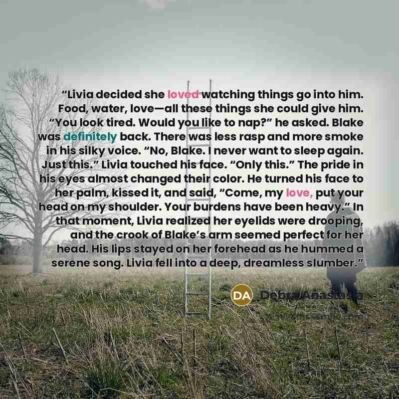 “Livia decided she loved watching things go into him. Food, water, love—all these things she could give him. “You look tired. Would you like to nap?” he asked. Blake was definitely back. There was less rasp and more smoke in his silky voice. “No, Blake. I never want to sleep again. Just this.”…” quote by Debra Anastasia