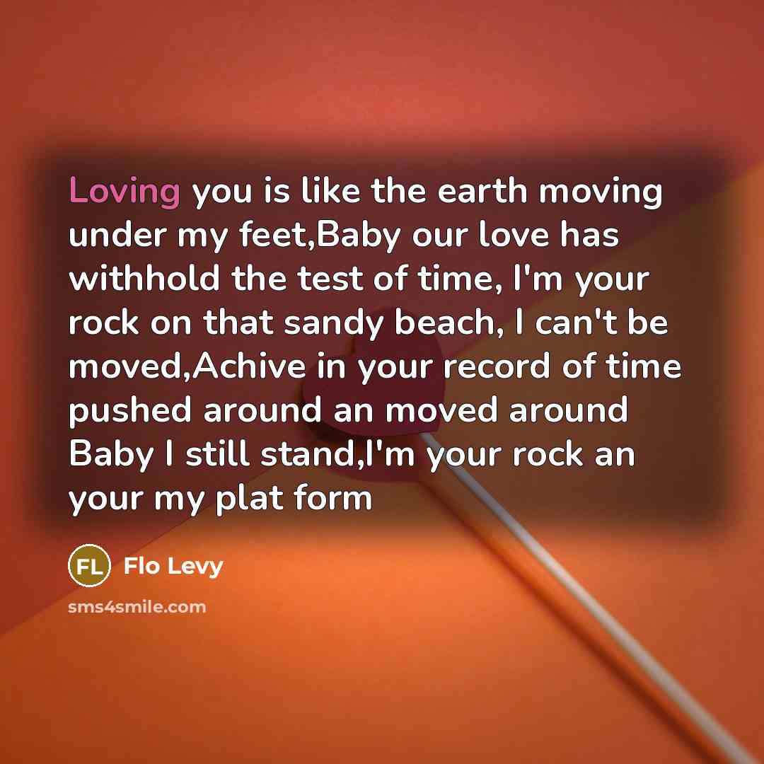 “Loving you is like the earth moving under my feet,Baby our love has withhold the test of time, I'm your rock on that sandy beach, I can't be moved,Achive in your record of time pushed around an moved around Baby I still stand,I'm your rock an your my plat form” quote by Flo Levy