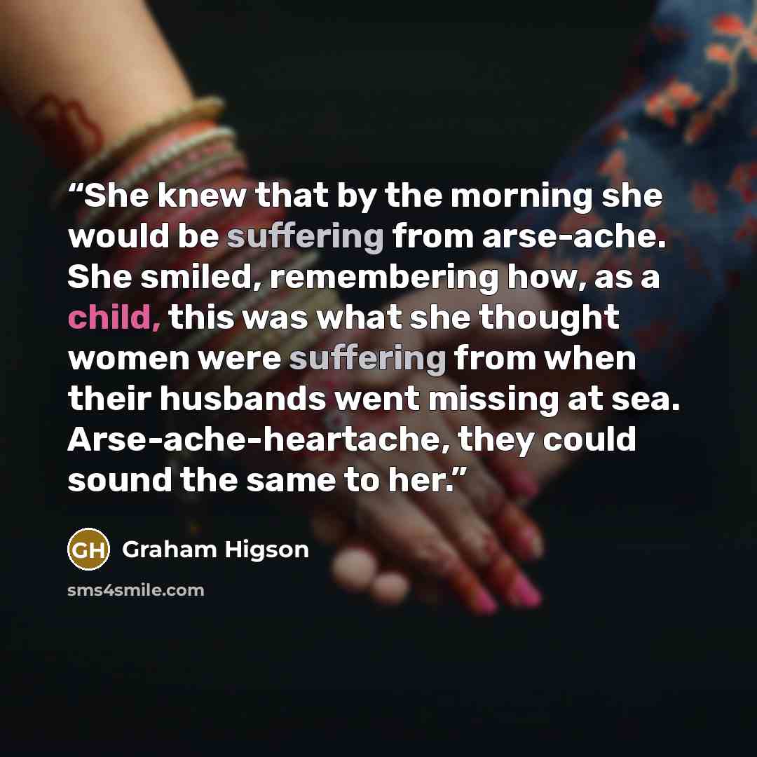 “She knew that by the morning she would be suffering from arse-ache. She smiled, remembering how, as a child, this was what she thought women were suffering from when their husbands went missing at sea. Arse-ache-heartache, they could sound the same to her.” quote by Graham Higson