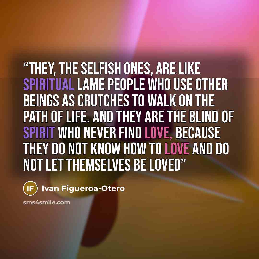 “They, the selfish ones, are like spiritual lame people who use other beings as crutches to walk on the path of life. And they are the Blind of Spirit who never find Love, because they do not know how to love and do not let themselves be loved” quote by Ivan Figueroa-Otero
