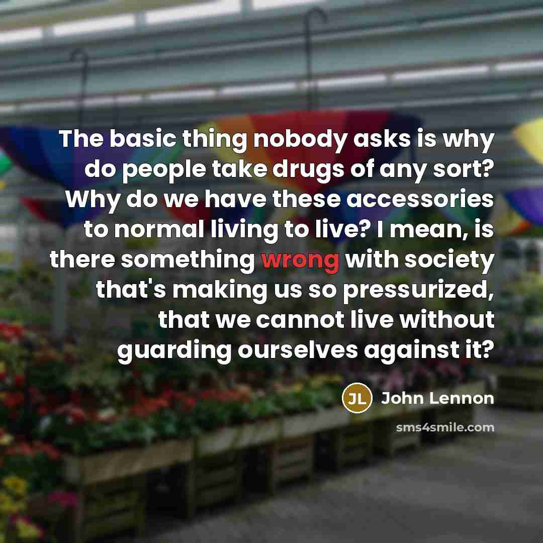 “The basic thing nobody asks is why do people take drugs of any sort? Why do we have these accessories to normal living to live? I mean, is there something wrong with society that's making us so pressurized, that we cannot live without guarding ourselves against it?” quote by John Lennon