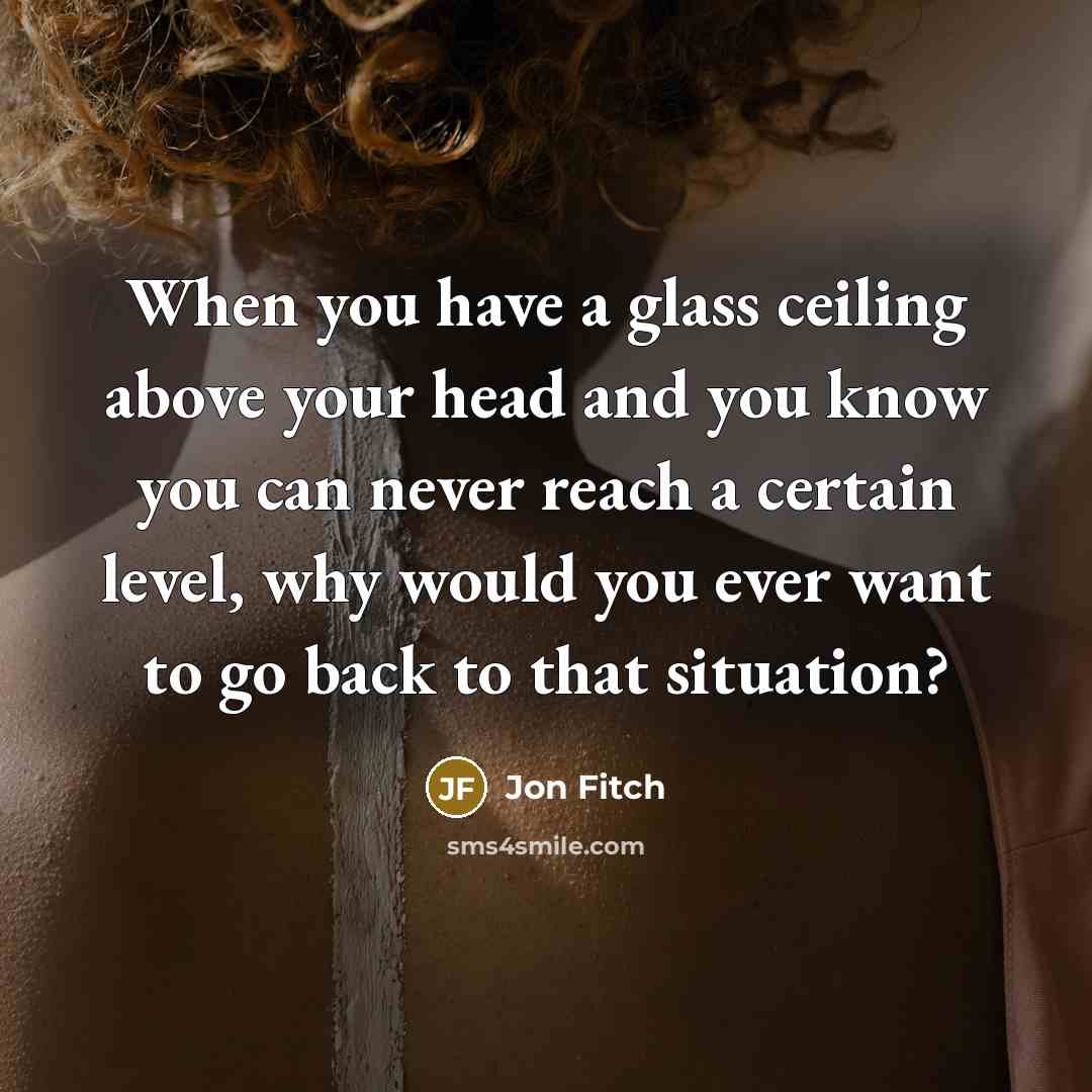 “When you have a glass ceiling above your head and you know you can never reach a certain level, why would you ever want to go back to that situation?” quote by Jon Fitch