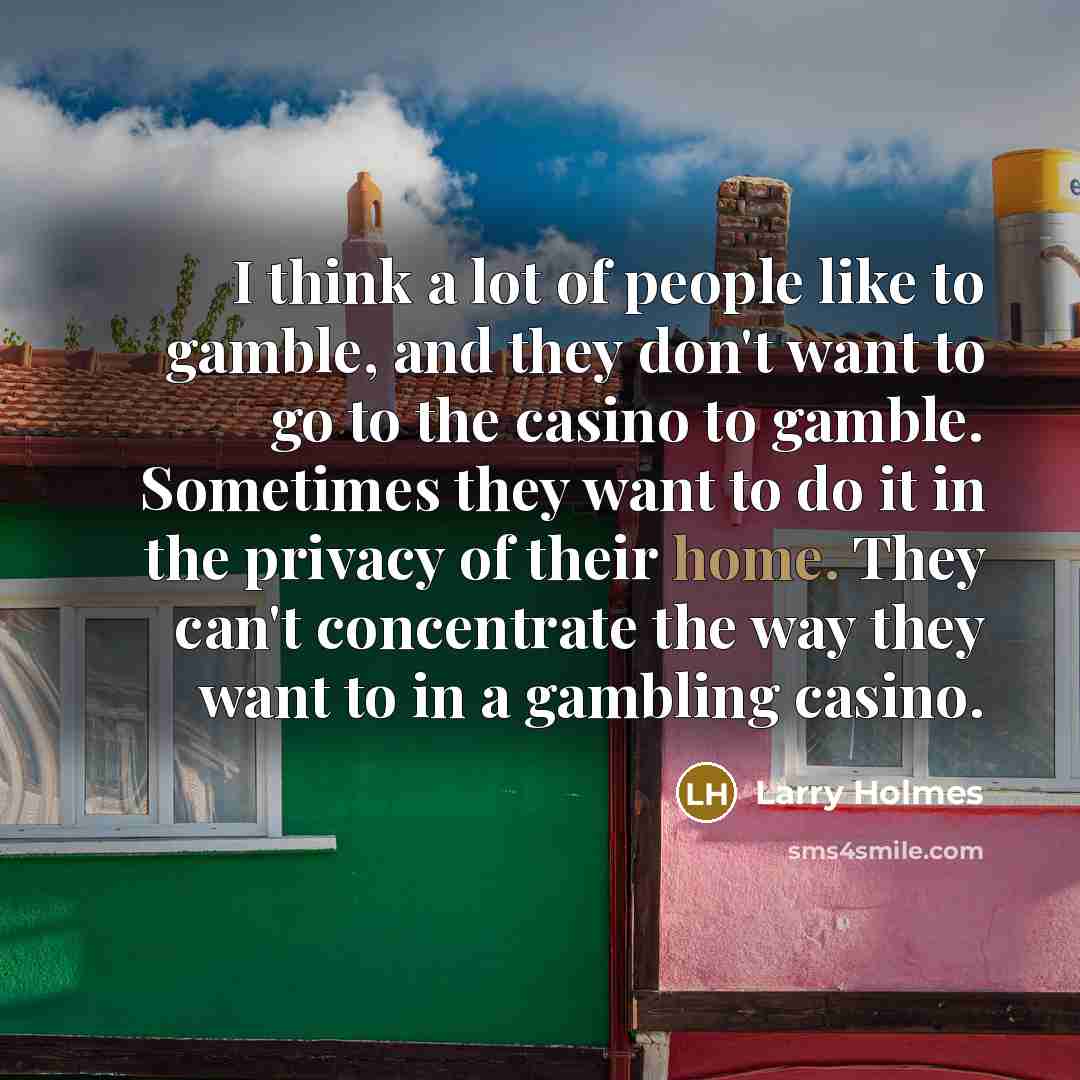 “I think a lot of people like to gamble, and they don't want to go to the casino to gamble. Sometimes they want to do it in the privacy of their home. They can't concentrate the way they want to in a gambling casino.” quote by Larry Holmes