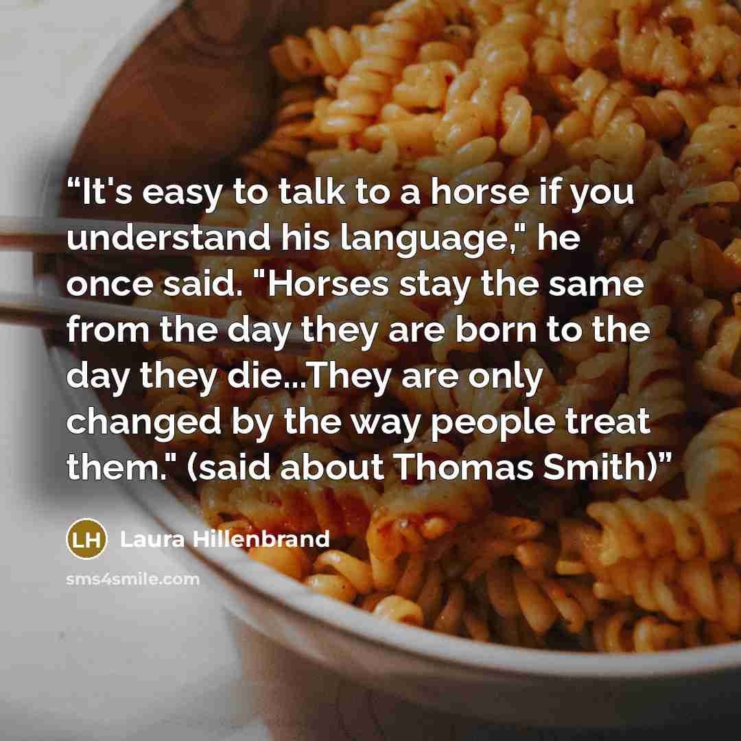 “It's easy to talk to a horse if you understand his language," he once said. "Horses stay the same from the day they are born to the day they die...They are only changed by the way people treat them." (said about Thomas Smith)” quote by Laura Hillenbrand