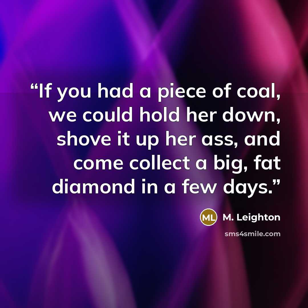 “If you had a piece of coal, we could hold her down, shove it up her ass, and come collect a big, fat diamond in a few days.” quote by M. leighton