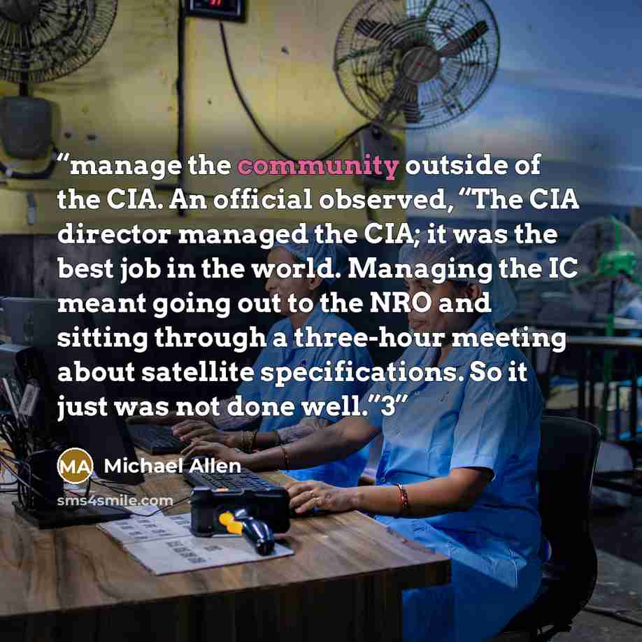“manage the community outside of the CIA. An official observed, “The CIA director managed the CIA; it was the best job in the world. Managing the IC meant going out to the NRO and sitting through a three-hour meeting about satellite specifications. So it just was not done well.”3” quote by Michael Allen