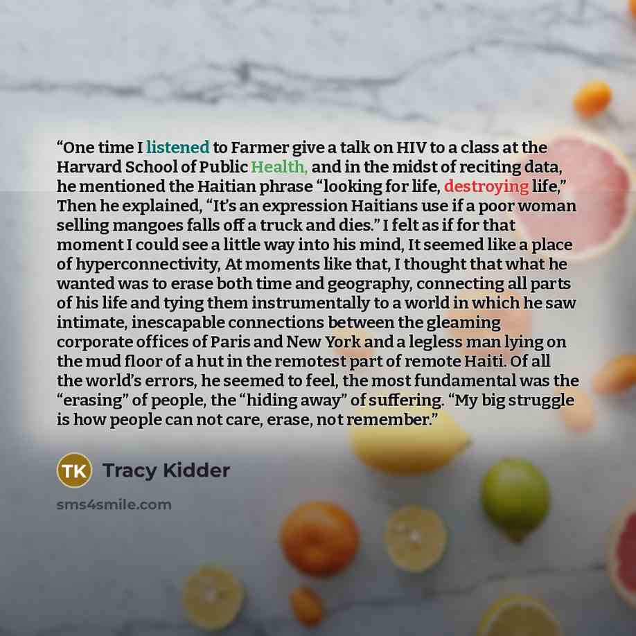 “One time I listened to Farmer give a talk on HIV to a class at the Harvard School of Public Health, and in the midst of reciting data, he mentioned the Haitian phrase “looking for life, destroying life,” Then he explained, “It’s an expression Haitians use if a poor woman selling mangoes falls off…” quote by Tracy Kidder