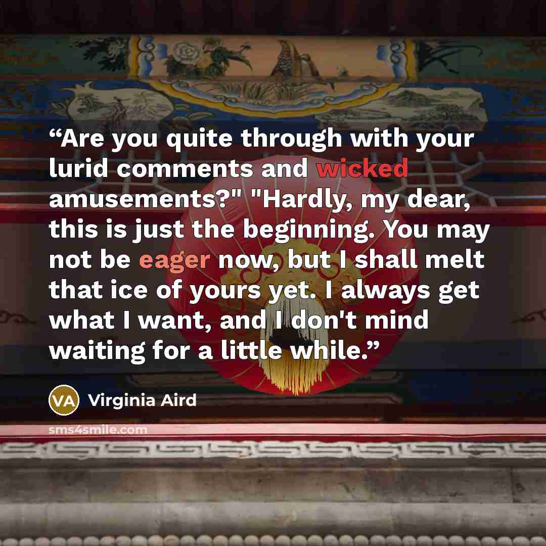 “Are you quite through with your lurid comments and wicked amusements?" "Hardly, my dear, this is just the beginning. You may not be eager now, but I shall melt that ice of yours yet. I always get what I want, and I don't mind waiting for a little while.” quote by Virginia Aird