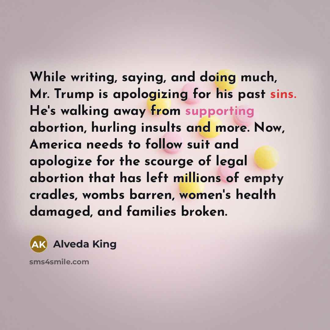 “While writing, saying, and doing much, Mr. Trump is apologizing for his past sins. He's walking away from supporting abortion, hurling insults and more. Now, America needs to follow suit and apologize for the scourge of legal abortion that has left millions of empty cradles, wombs barren, women's…” quote by Alveda King