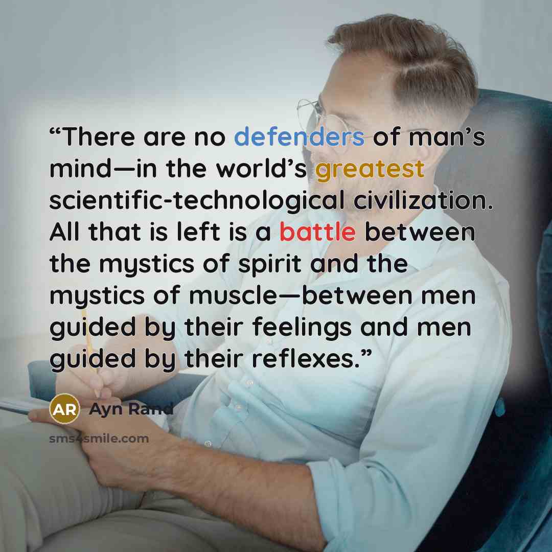 “There are no defenders of man’s mind—in the world’s greatest scientific-technological civilization. All that is left is a battle between the mystics of spirit and the mystics of muscle—between men guided by their feelings and men guided by their reflexes.” quote by Ayn Rand