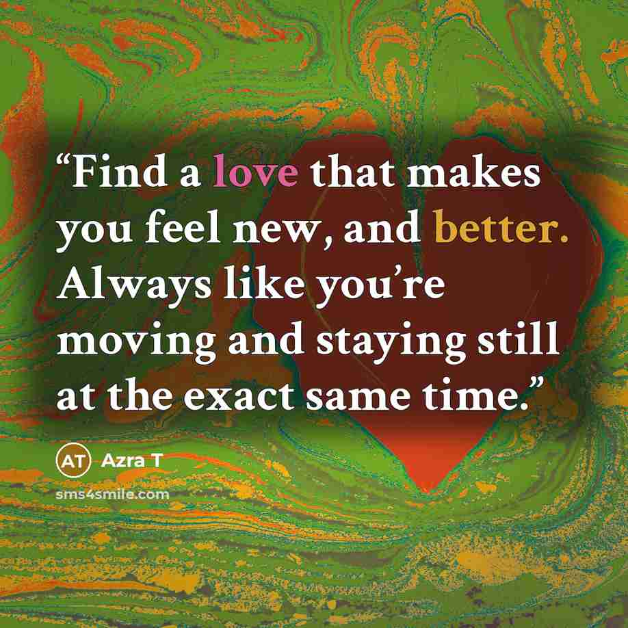 “Find a love that makes you feel new, and better. Always like you’re moving and staying still at the exact same time.” quote by Azra T