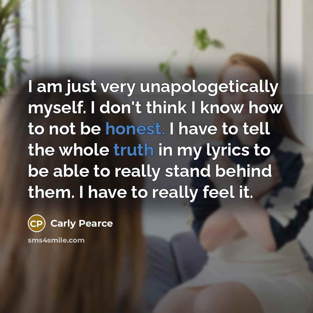 “I am just very unapologetically myself. I don't think I know how to not be honest. I have to tell the whole truth in my lyrics to be able to really stand behind them. I have to really feel it.” quote by Carly Pearce