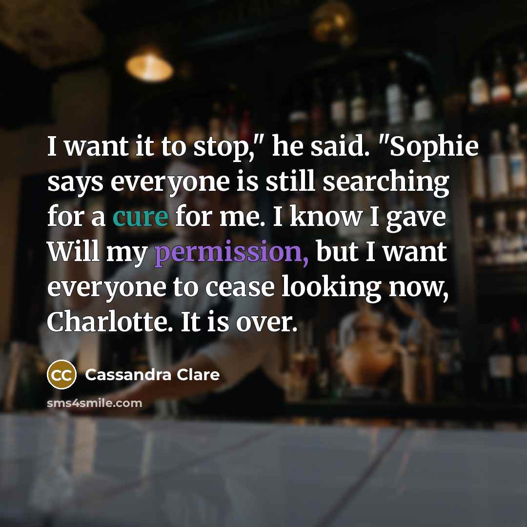 “I want it to stop," he said. "Sophie says everyone is still searching for a cure for me. I know I gave Will my permission, but I want everyone to cease looking now, Charlotte. It is over.” quote by Cassandra Clare