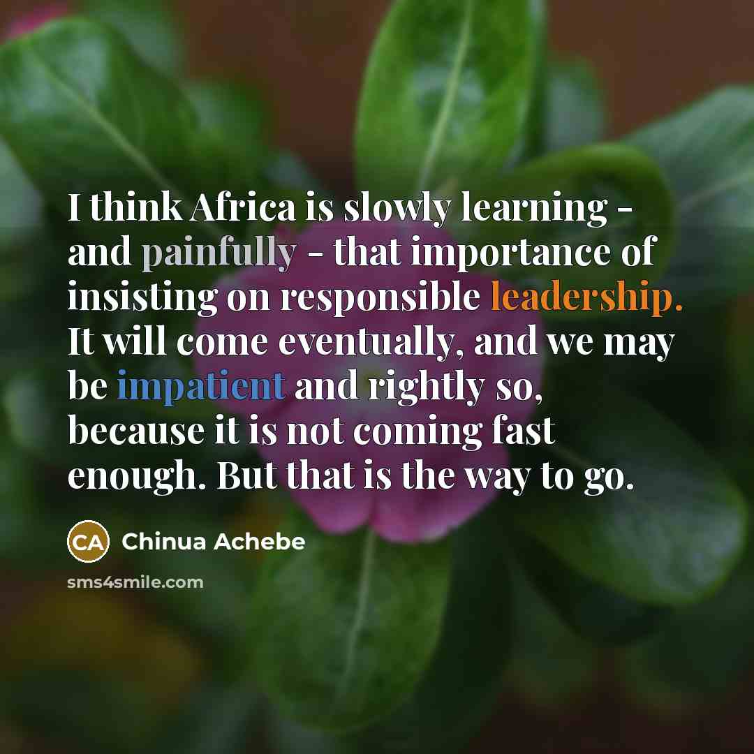 “I think Africa is slowly learning - and painfully - that importance of insisting on responsible leadership. It will come eventually, and we may be impatient and rightly so, because it is not coming fast enough. But that is the way to go.” quote by Chinua Achebe