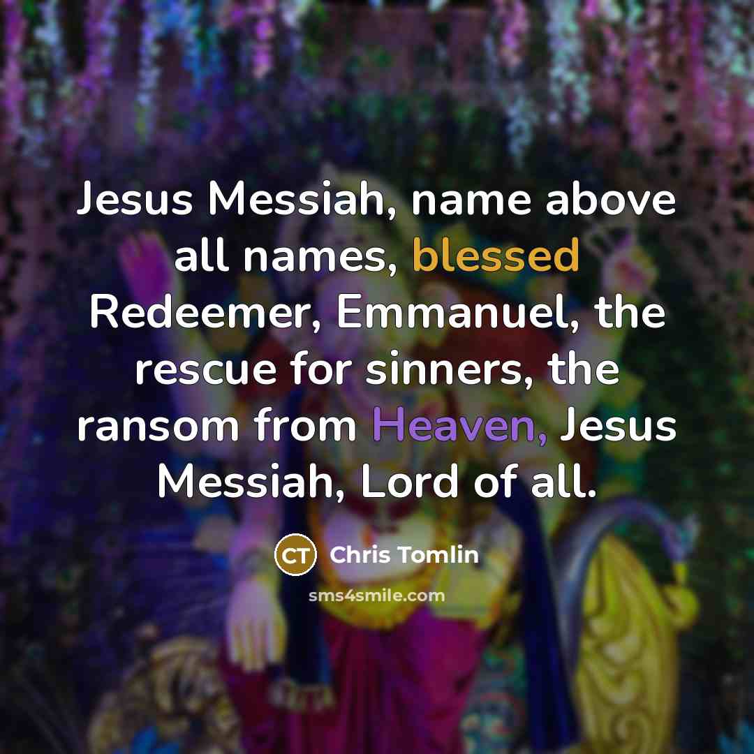 “Jesus Messiah, name above all names, blessed Redeemer, Emmanuel, the…” quote by Chris Tomlin