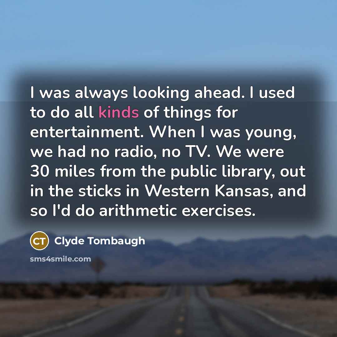“I was always looking ahead. I used to do all kinds of things for entertainment. When I was young, we had no radio, no TV. We were 30 miles from the public library, out in the sticks in Western Kansas, and so I'd do arithmetic exercises.” quote by Clyde Tombaugh