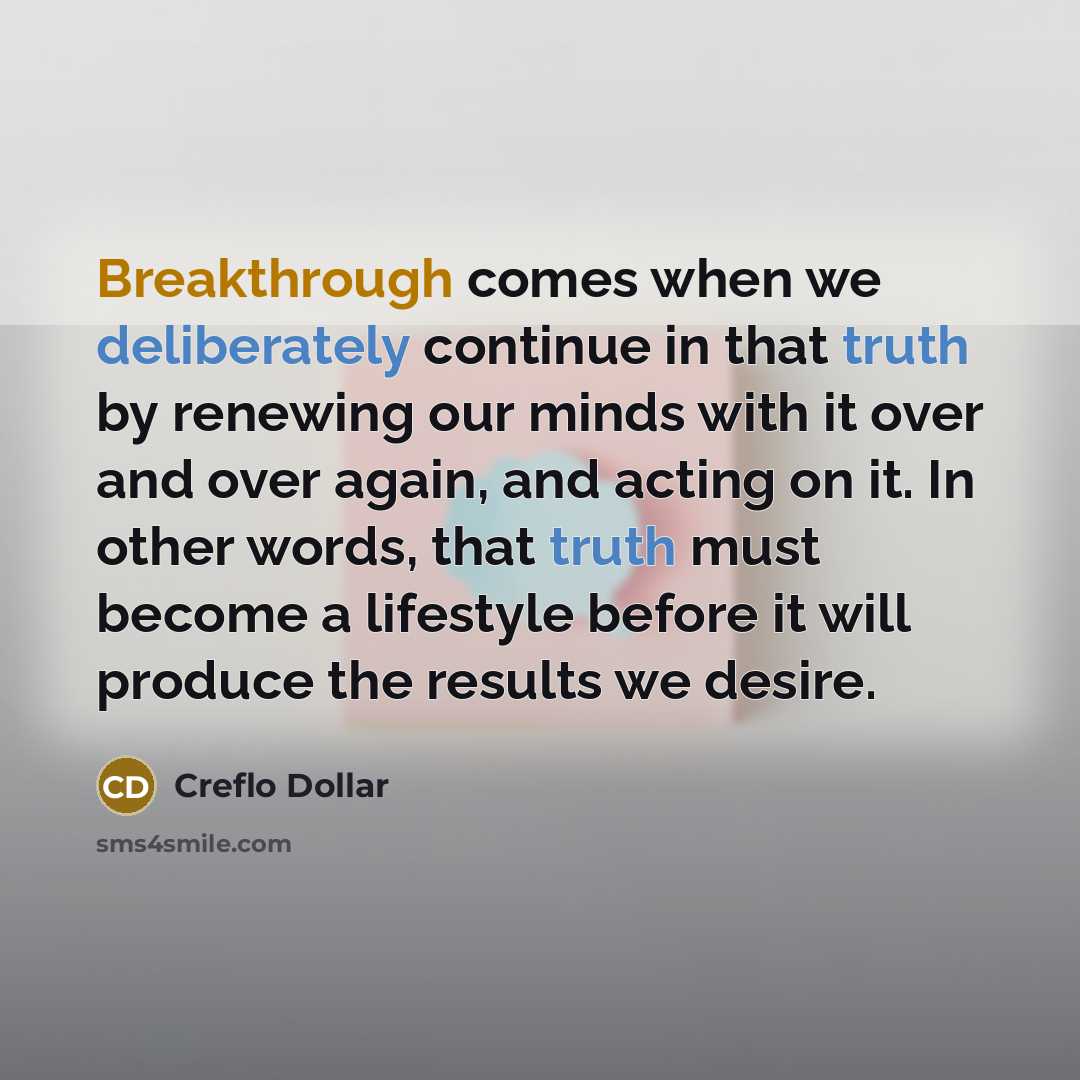 “Breakthrough comes when we deliberately continue in that truth by renewing our minds with it over and over again, and acting on it. In other words, that truth must become a lifestyle before it will produce the results we desire.” quote by Creflo Dollar